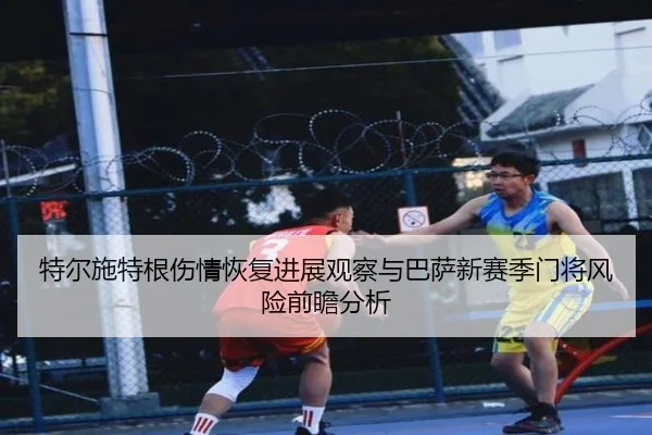特尔施特根伤情恢复进展观察与巴萨新赛季门将风险前瞻分析