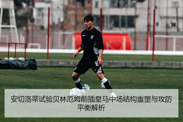 安切洛蒂试验贝林厄姆前插皇马中场结构重塑与攻防平衡解析